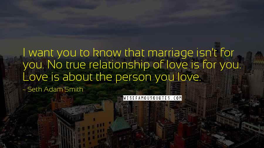 Seth Adam Smith Quotes: I want you to know that marriage isn't for you. No true relationship of love is for you. Love is about the person you love.