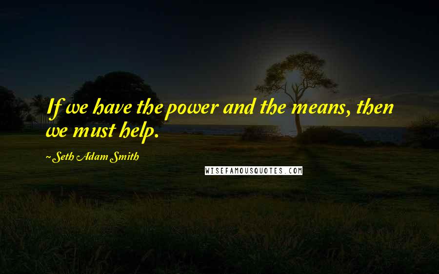 Seth Adam Smith Quotes: If we have the power and the means, then we must help.