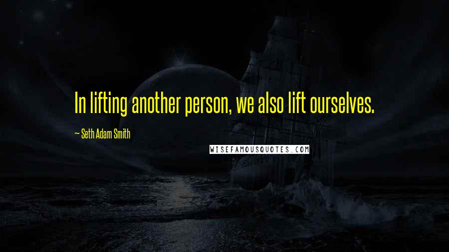 Seth Adam Smith Quotes: In lifting another person, we also lift ourselves.