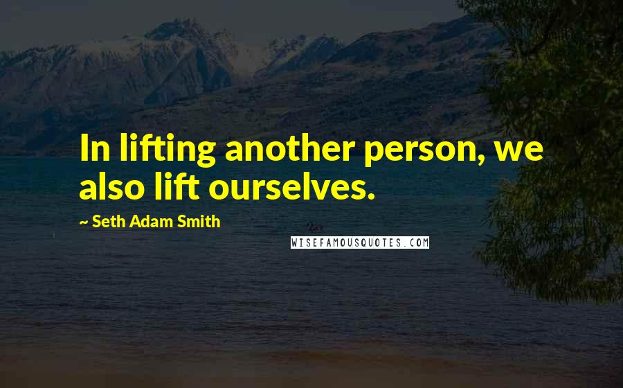 Seth Adam Smith Quotes: In lifting another person, we also lift ourselves.