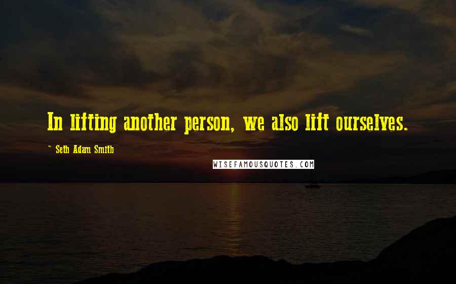 Seth Adam Smith Quotes: In lifting another person, we also lift ourselves.