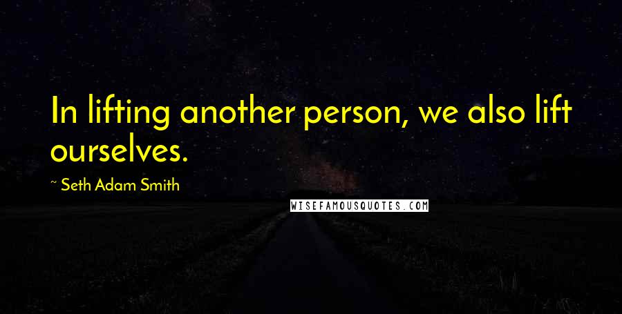 Seth Adam Smith Quotes: In lifting another person, we also lift ourselves.