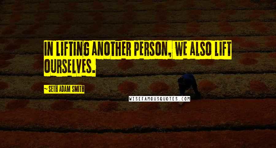 Seth Adam Smith Quotes: In lifting another person, we also lift ourselves.