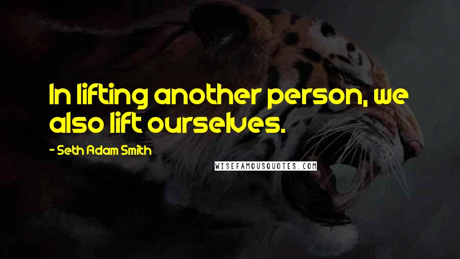 Seth Adam Smith Quotes: In lifting another person, we also lift ourselves.