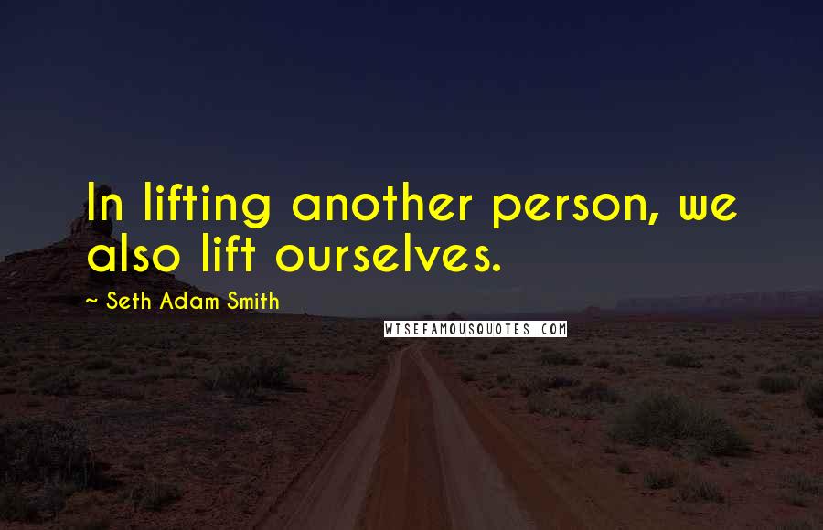 Seth Adam Smith Quotes: In lifting another person, we also lift ourselves.