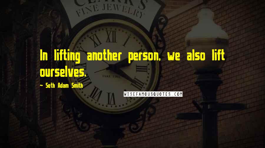 Seth Adam Smith Quotes: In lifting another person, we also lift ourselves.