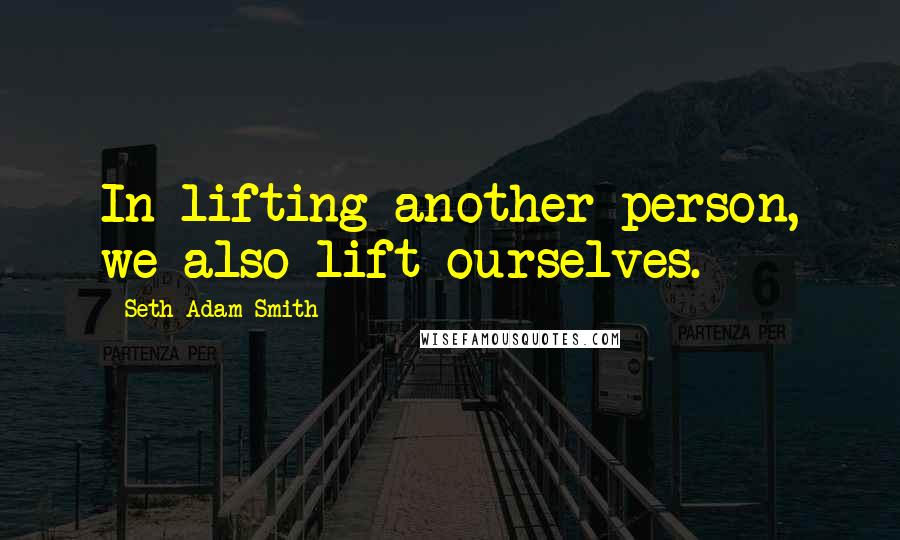Seth Adam Smith Quotes: In lifting another person, we also lift ourselves.
