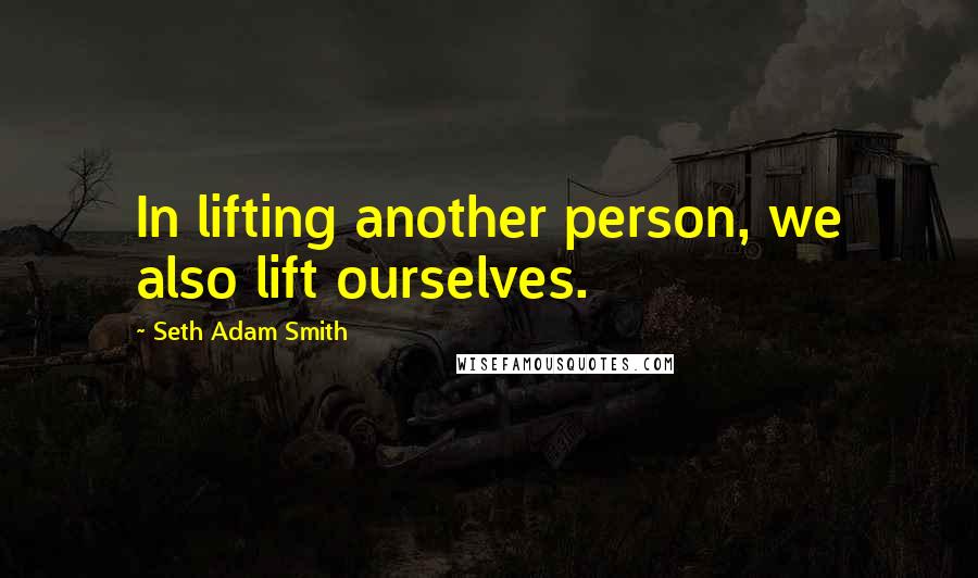 Seth Adam Smith Quotes: In lifting another person, we also lift ourselves.