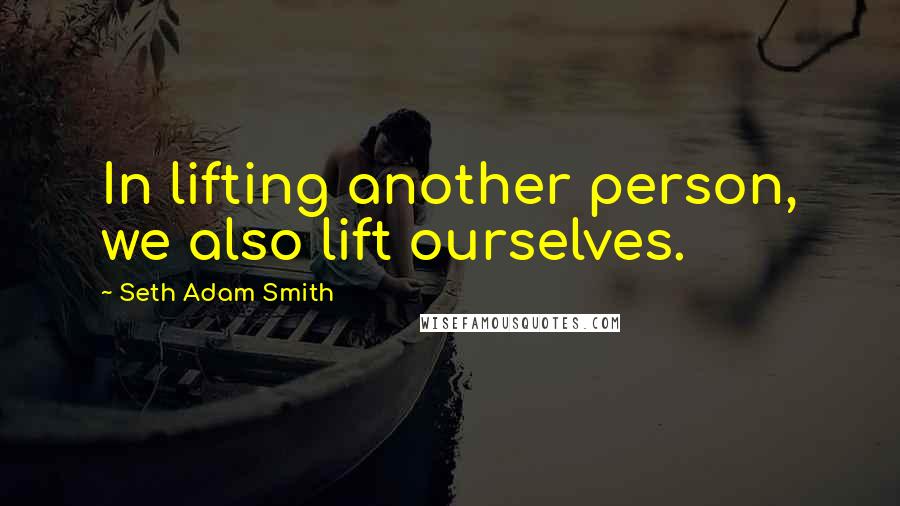 Seth Adam Smith Quotes: In lifting another person, we also lift ourselves.