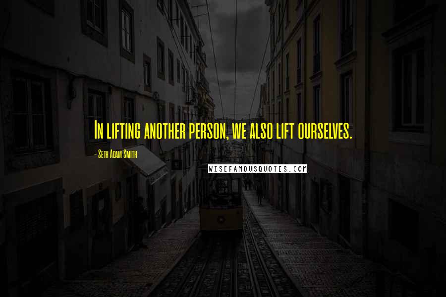 Seth Adam Smith Quotes: In lifting another person, we also lift ourselves.