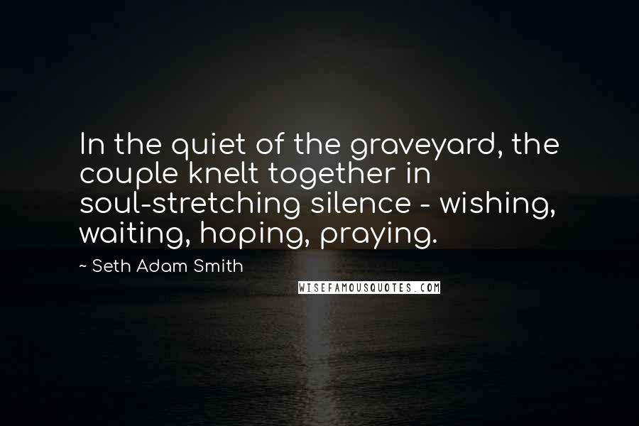 Seth Adam Smith Quotes: In the quiet of the graveyard, the couple knelt together in soul-stretching silence - wishing, waiting, hoping, praying.