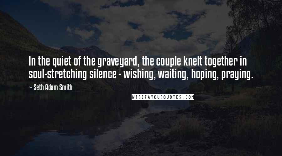 Seth Adam Smith Quotes: In the quiet of the graveyard, the couple knelt together in soul-stretching silence - wishing, waiting, hoping, praying.