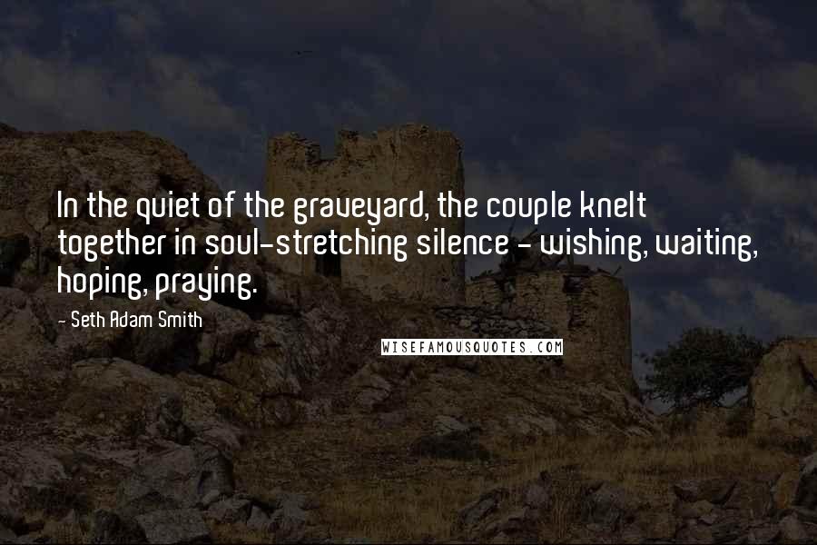 Seth Adam Smith Quotes: In the quiet of the graveyard, the couple knelt together in soul-stretching silence - wishing, waiting, hoping, praying.