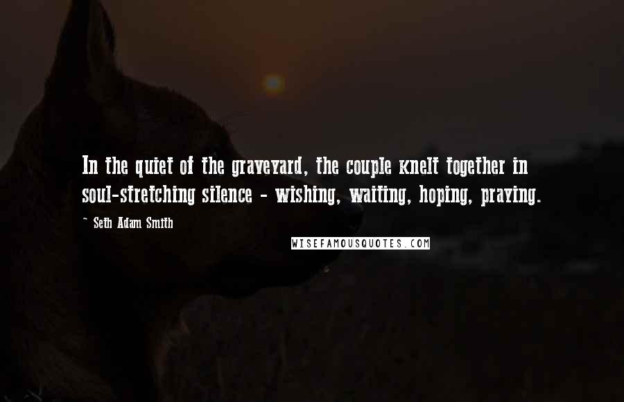 Seth Adam Smith Quotes: In the quiet of the graveyard, the couple knelt together in soul-stretching silence - wishing, waiting, hoping, praying.