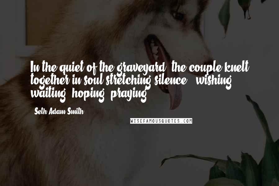 Seth Adam Smith Quotes: In the quiet of the graveyard, the couple knelt together in soul-stretching silence - wishing, waiting, hoping, praying.