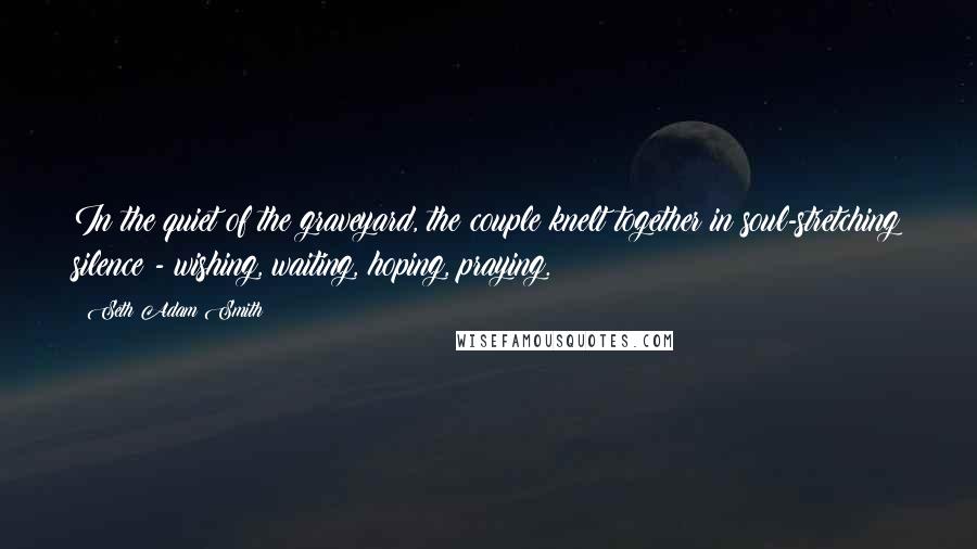 Seth Adam Smith Quotes: In the quiet of the graveyard, the couple knelt together in soul-stretching silence - wishing, waiting, hoping, praying.