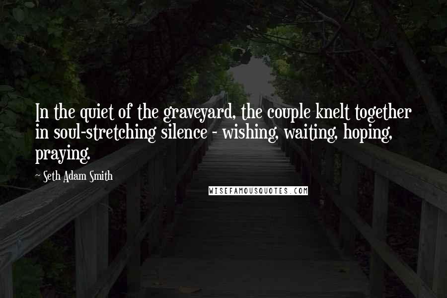 Seth Adam Smith Quotes: In the quiet of the graveyard, the couple knelt together in soul-stretching silence - wishing, waiting, hoping, praying.