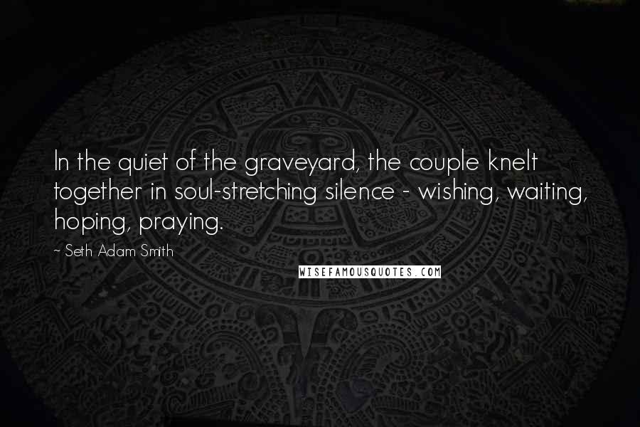 Seth Adam Smith Quotes: In the quiet of the graveyard, the couple knelt together in soul-stretching silence - wishing, waiting, hoping, praying.