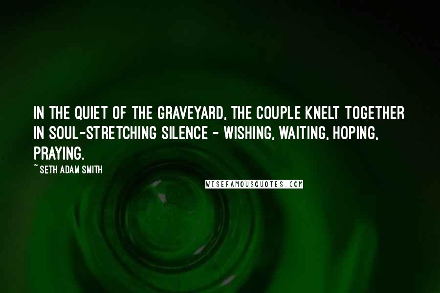 Seth Adam Smith Quotes: In the quiet of the graveyard, the couple knelt together in soul-stretching silence - wishing, waiting, hoping, praying.