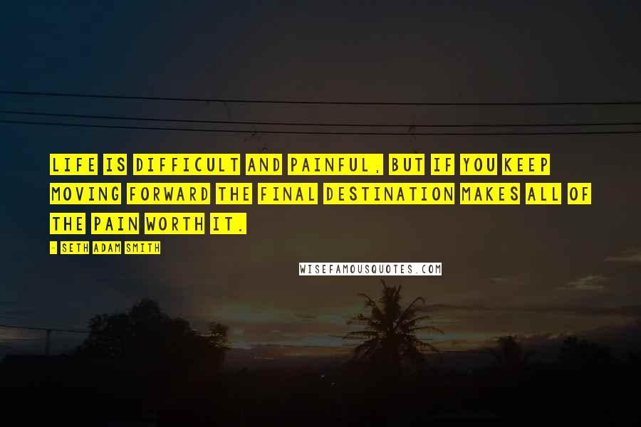 Seth Adam Smith Quotes: Life is difficult and painful, but if you keep moving forward the final destination makes all of the pain worth it.