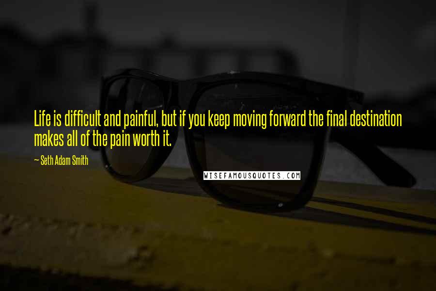 Seth Adam Smith Quotes: Life is difficult and painful, but if you keep moving forward the final destination makes all of the pain worth it.