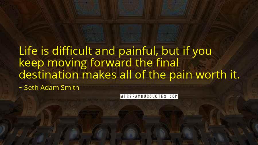 Seth Adam Smith Quotes: Life is difficult and painful, but if you keep moving forward the final destination makes all of the pain worth it.