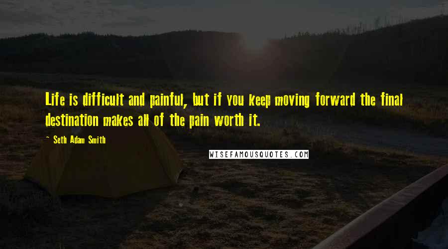 Seth Adam Smith Quotes: Life is difficult and painful, but if you keep moving forward the final destination makes all of the pain worth it.