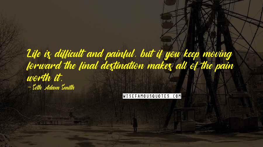 Seth Adam Smith Quotes: Life is difficult and painful, but if you keep moving forward the final destination makes all of the pain worth it.