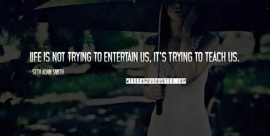 Seth Adam Smith Quotes: Life is not trying to entertain us, it's trying to teach us.