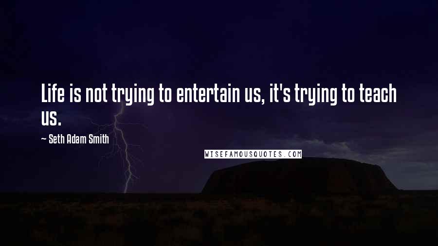 Seth Adam Smith Quotes: Life is not trying to entertain us, it's trying to teach us.