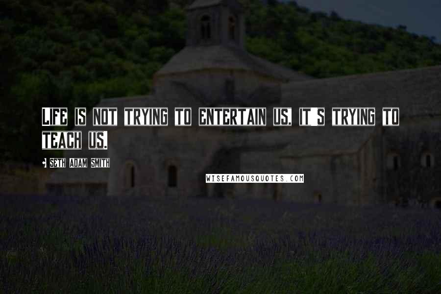 Seth Adam Smith Quotes: Life is not trying to entertain us, it's trying to teach us.