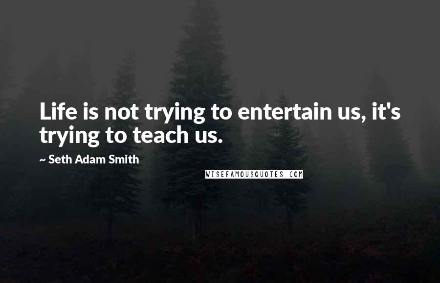 Seth Adam Smith Quotes: Life is not trying to entertain us, it's trying to teach us.