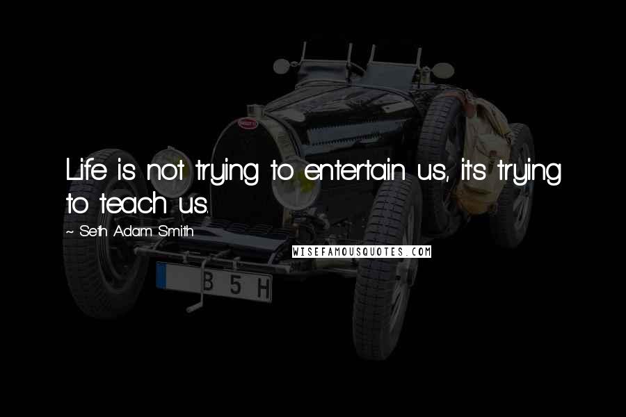Seth Adam Smith Quotes: Life is not trying to entertain us, it's trying to teach us.