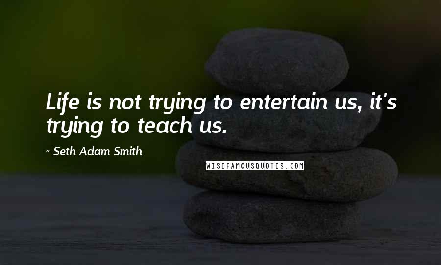 Seth Adam Smith Quotes: Life is not trying to entertain us, it's trying to teach us.