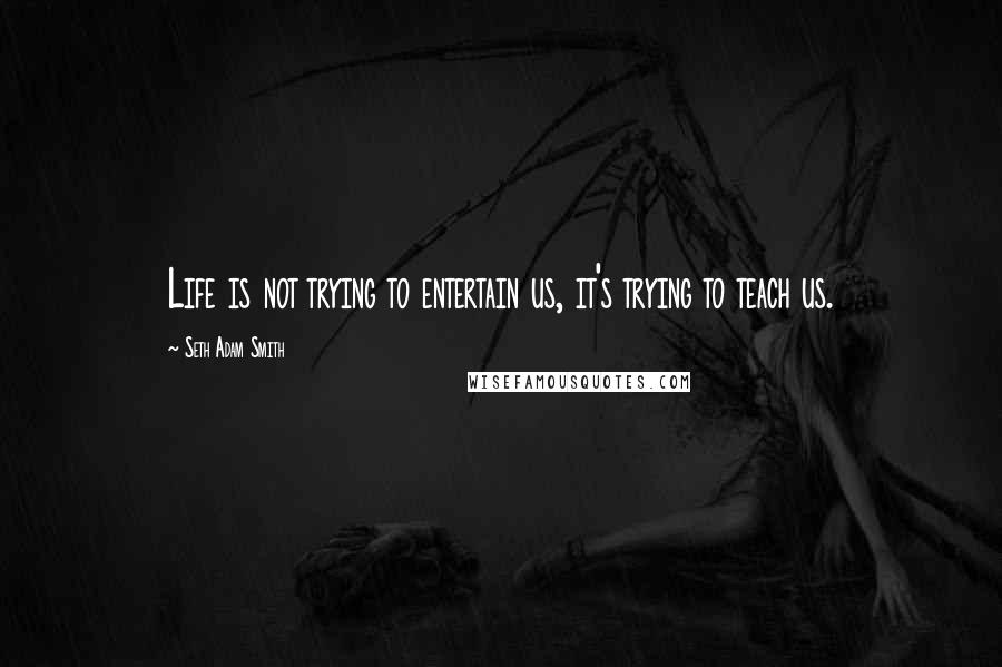 Seth Adam Smith Quotes: Life is not trying to entertain us, it's trying to teach us.