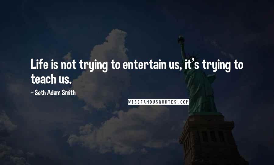 Seth Adam Smith Quotes: Life is not trying to entertain us, it's trying to teach us.