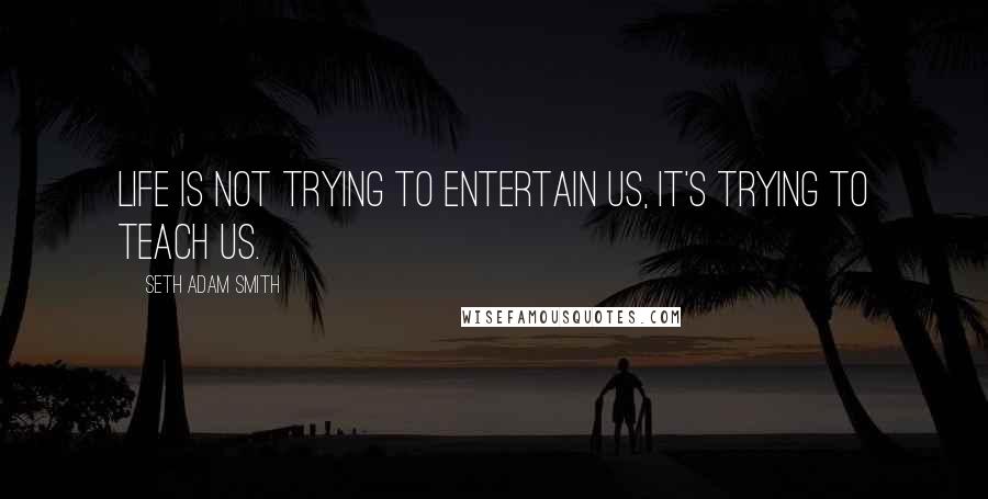 Seth Adam Smith Quotes: Life is not trying to entertain us, it's trying to teach us.