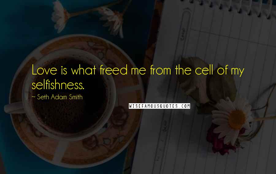 Seth Adam Smith Quotes: Love is what freed me from the cell of my selfishness.