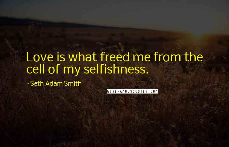 Seth Adam Smith Quotes: Love is what freed me from the cell of my selfishness.