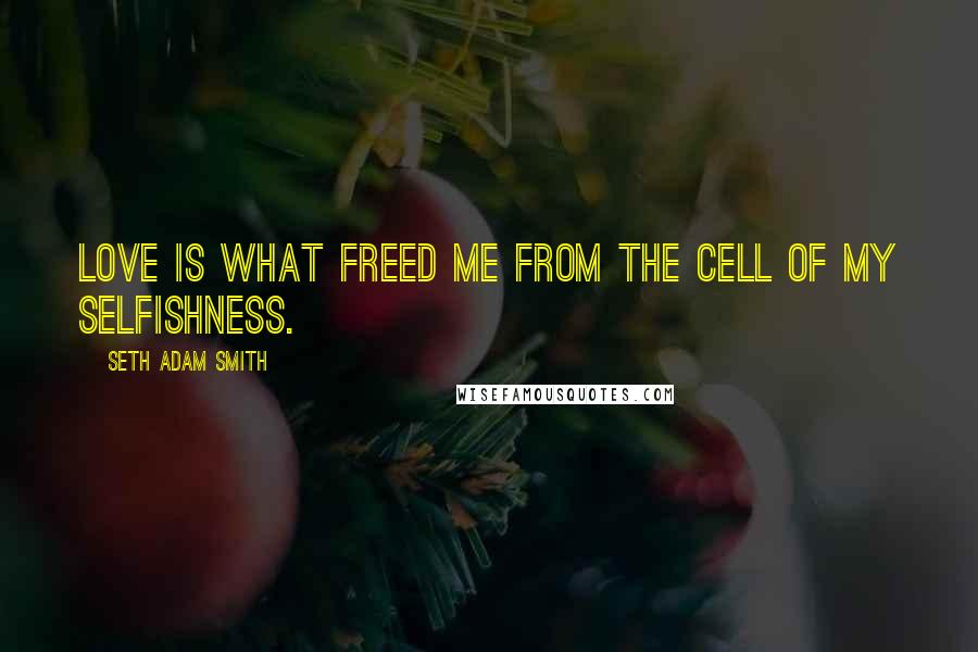 Seth Adam Smith Quotes: Love is what freed me from the cell of my selfishness.