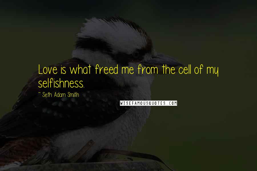 Seth Adam Smith Quotes: Love is what freed me from the cell of my selfishness.