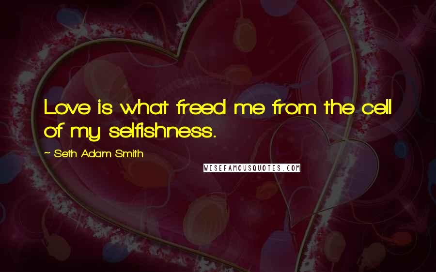 Seth Adam Smith Quotes: Love is what freed me from the cell of my selfishness.