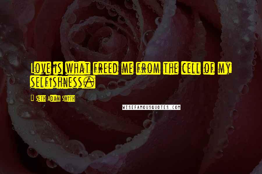 Seth Adam Smith Quotes: Love is what freed me from the cell of my selfishness.