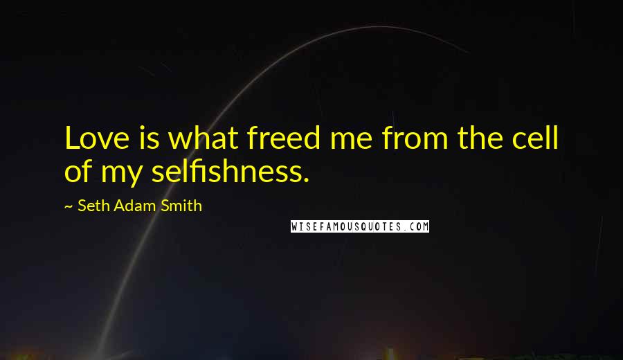 Seth Adam Smith Quotes: Love is what freed me from the cell of my selfishness.