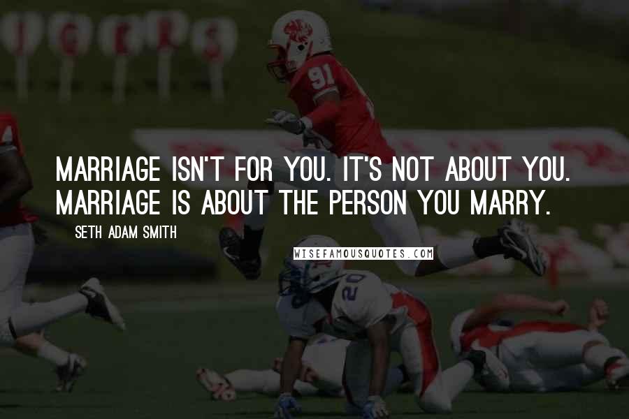 Seth Adam Smith Quotes: Marriage isn't for you. It's not about you. Marriage is about the person you marry.