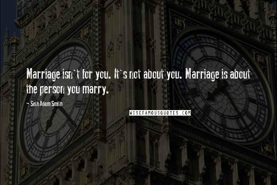 Seth Adam Smith Quotes: Marriage isn't for you. It's not about you. Marriage is about the person you marry.