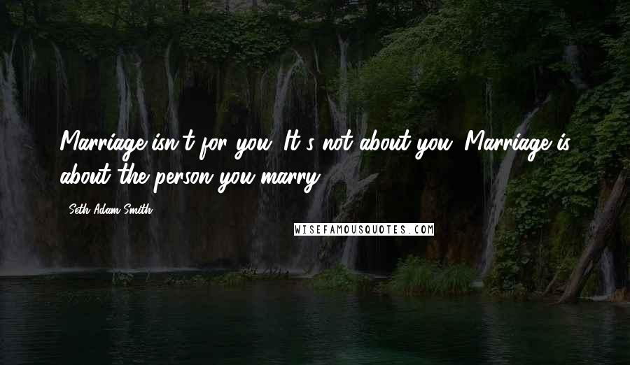 Seth Adam Smith Quotes: Marriage isn't for you. It's not about you. Marriage is about the person you marry.