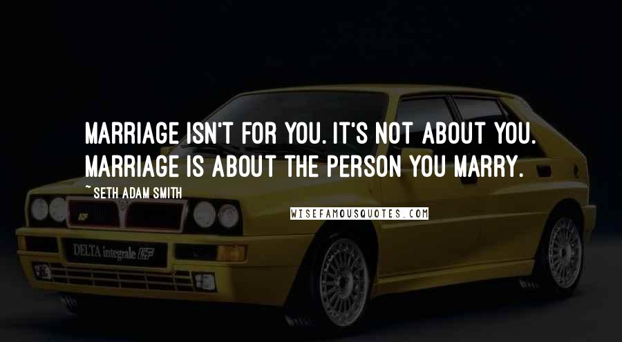 Seth Adam Smith Quotes: Marriage isn't for you. It's not about you. Marriage is about the person you marry.