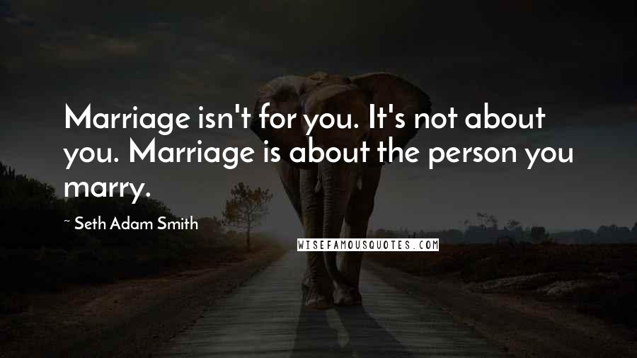 Seth Adam Smith Quotes: Marriage isn't for you. It's not about you. Marriage is about the person you marry.