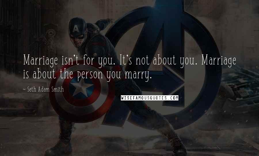 Seth Adam Smith Quotes: Marriage isn't for you. It's not about you. Marriage is about the person you marry.